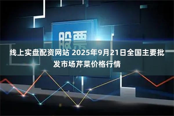 线上实盘配资网站 2025年9月21日全国主要批发市场芹菜价格行情