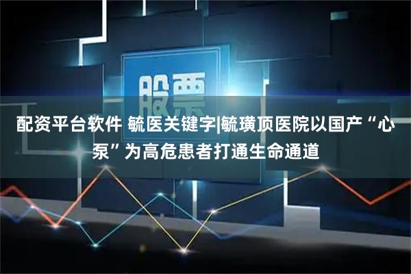 配资平台软件 毓医关键字|毓璜顶医院以国产“心泵”为高危患者打通生命通道