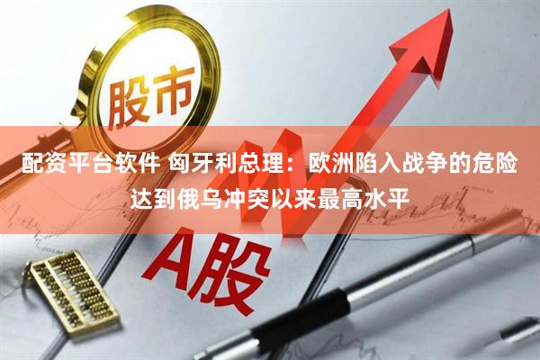 配资平台软件 匈牙利总理：欧洲陷入战争的危险达到俄乌冲突以来最高水平
