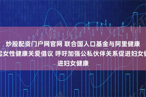 炒股配资门户网官网 联合国人口基金与阿里健康发起女性健康关爱倡议 呼吁加强公私伙伴关系促进妇女健康