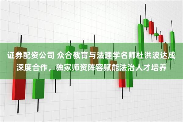证券配资公司 众合教育与法理学名师杜洪波达成深度合作，独家师资阵容赋能法治人才培养