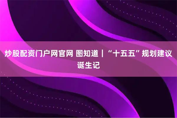 炒股配资门户网官网 图知道｜“十五五”规划建议诞生记