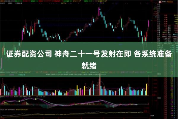 证券配资公司 神舟二十一号发射在即 各系统准备就绪
