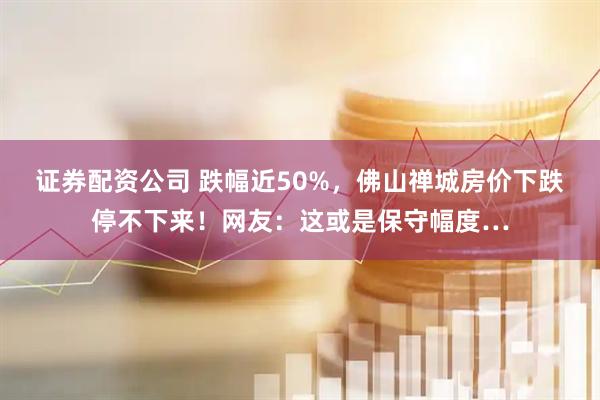 证券配资公司 跌幅近50%，佛山禅城房价下跌停不下来！网友：这或是保守幅度…