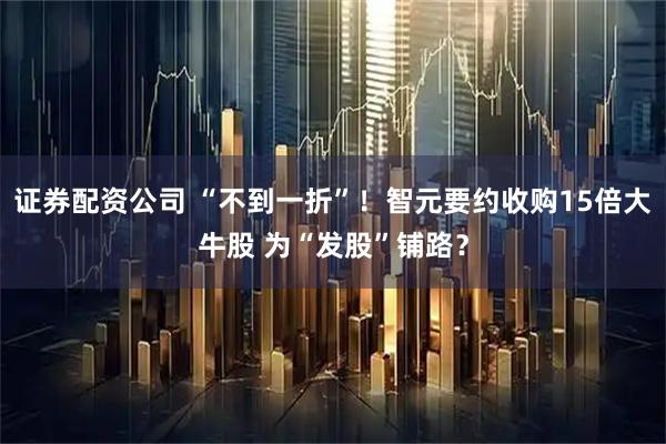 证券配资公司 “不到一折”！智元要约收购15倍大牛股 为“发股”铺路？