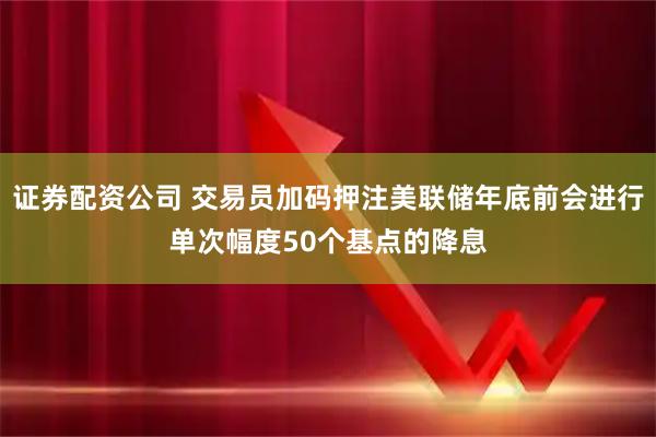 证券配资公司 交易员加码押注美联储年底前会进行单次幅度50个基点的降息