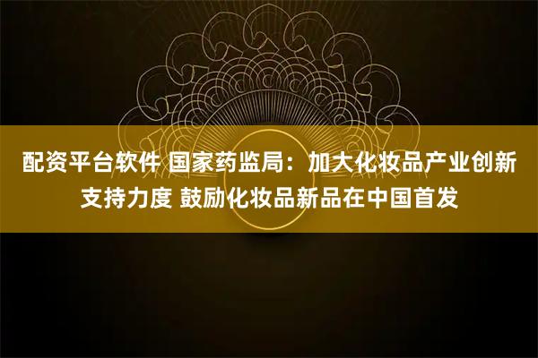 配资平台软件 国家药监局：加大化妆品产业创新支持力度 鼓励化妆品新品在中国首发