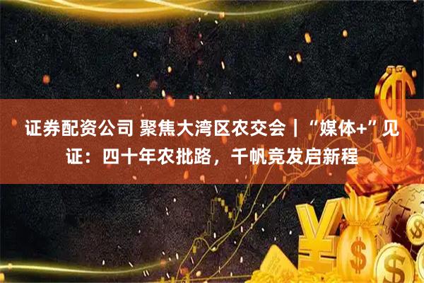 证券配资公司 聚焦大湾区农交会｜“媒体+”见证：四十年农批路，千帆竞发启新程