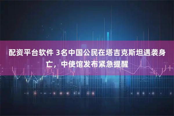 配资平台软件 3名中国公民在塔吉克斯坦遇袭身亡，中使馆发布紧急提醒