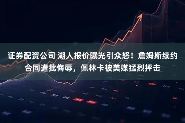 证券配资公司 湖人报价曝光引众怒！詹姆斯续约合同遭批侮辱，佩林卡被美媒猛烈抨击