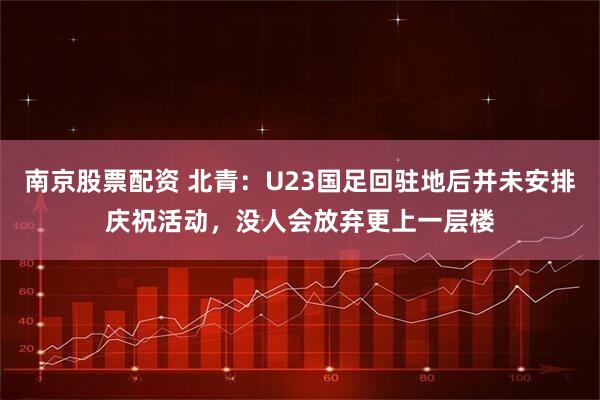 南京股票配资 北青：U23国足回驻地后并未安排庆祝活动，没人会放弃更上一层楼