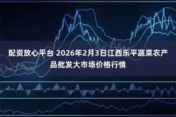配资放心平台 2026年2月3日江西乐平蔬菜农产品批发大市场价格行情