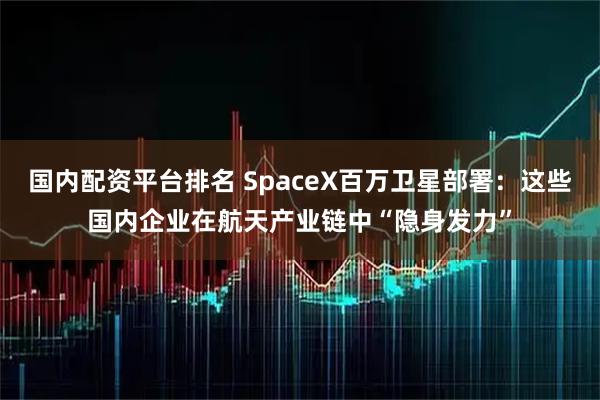 国内配资平台排名 SpaceX百万卫星部署：这些国内企业在航天产业链中“隐身发力”