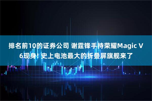 排名前10的证券公司 谢霆锋手持荣耀Magic V6现身! 史上电池最大的折叠屏旗舰来了