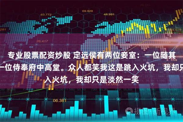 专业股票配资炒股 定远侯有两位妾室：一位随其戍守边疆，一位侍奉府中高堂。众人都笑我这是跳入火坑，我却只是淡然一笑