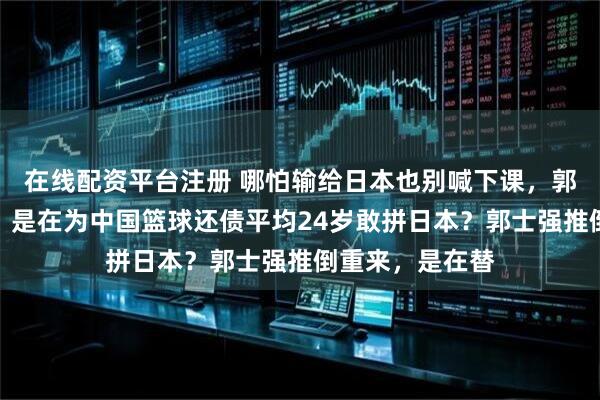 在线配资平台注册 哪怕输给日本也别喊下课，郭士强这场豪赌，是在为中国篮球还债平均24岁敢拼日本？郭士强推倒重来，是在替