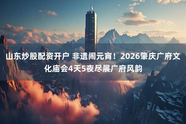 山东炒股配资开户 非遗闹元宵！2026肇庆广府文化庙会4天5夜尽展广府风韵