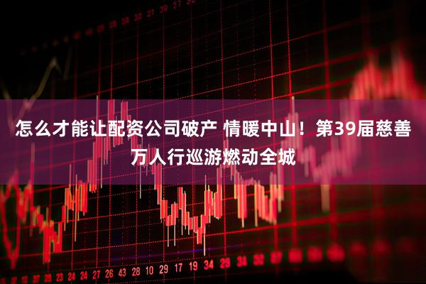 怎么才能让配资公司破产 情暖中山！第39届慈善万人行巡游燃动全城