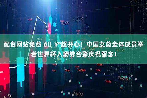 配资网站免费 🥰超开心！中国女篮全体成员举着世界杯入场券合影庆祝留念！