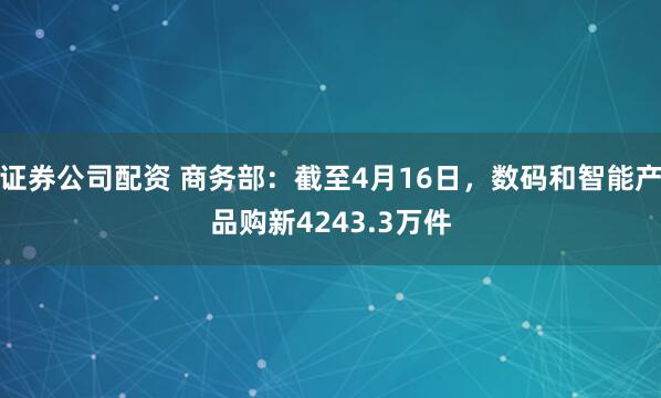 证券公司配资 商务部：截至4月16日，数码和智能产品购新4243.3万件
