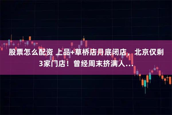 股票怎么配资 上品+草桥店月底闭店，北京仅剩3家门店！曾经周末挤满人…