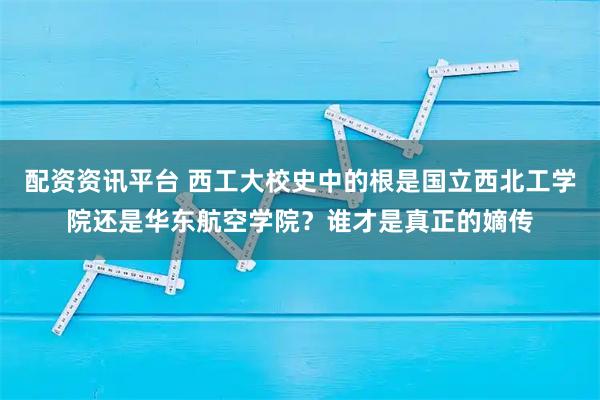 配资资讯平台 西工大校史中的根是国立西北工学院还是华东航空学院？谁才是真正的嫡传